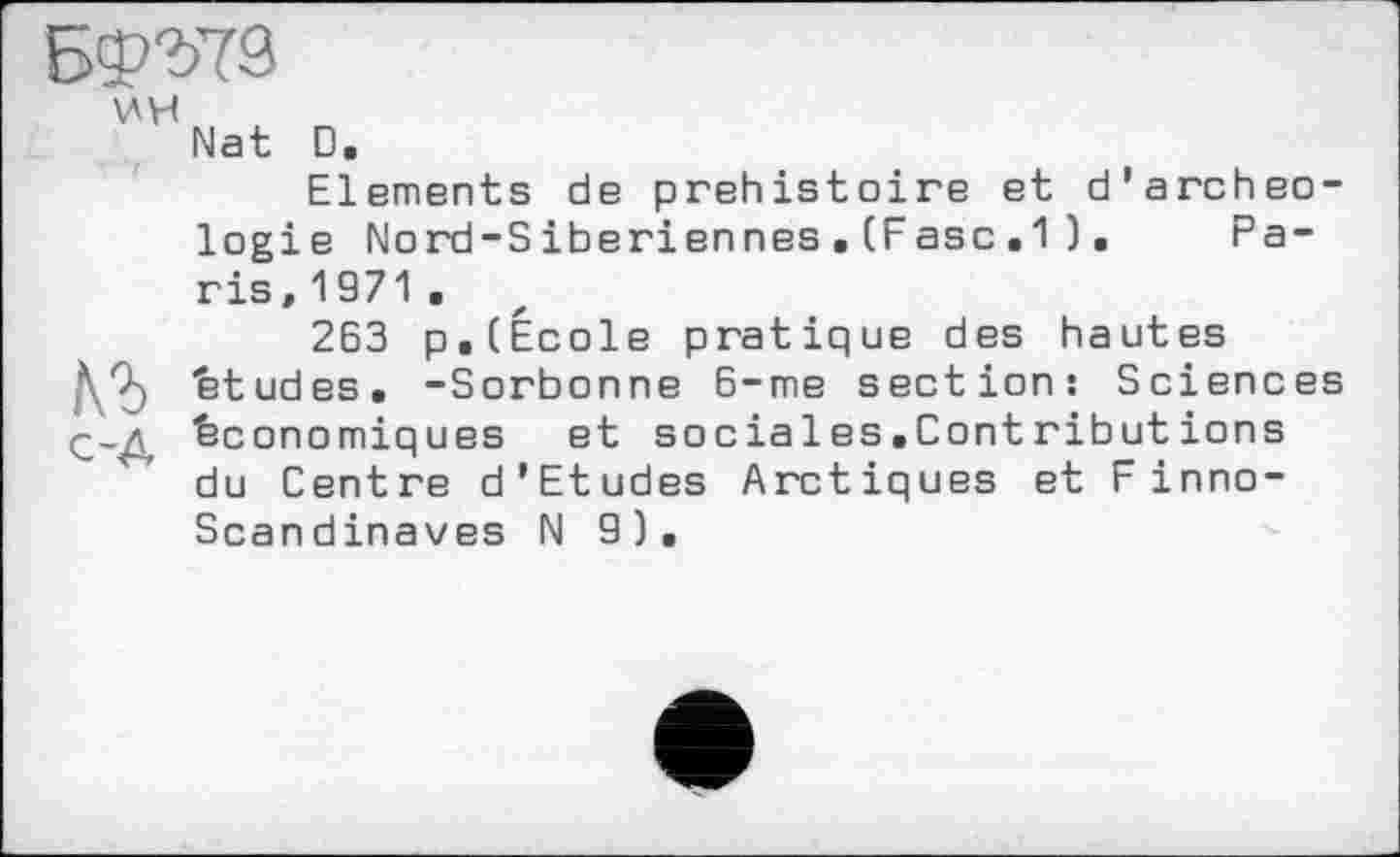 ﻿VH
№ с-д
Nat D.
Elements de préhistoire et d'archeo-logie Nord-Siberiennes . (Fasc .1 ). Paris ,1971.
263 p. (École pratique des hautes études. -Sorbonne 6-me section: Sciences économiques et sociales.Contributions du Centre d'Etudes Arctiques et F inno-Scandinaves N 9).